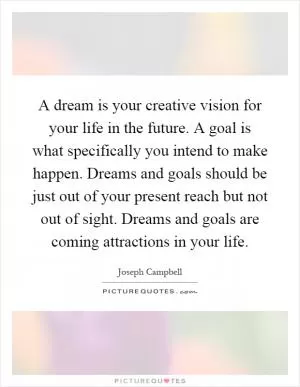 A dream is your creative vision for your life in the future. A goal is what specifically you intend to make happen. Dreams and goals should be just out of your present reach but not out of sight. Dreams and goals are coming attractions in your life Picture Quote #1