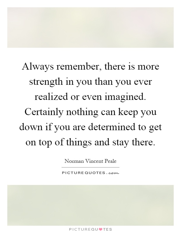Always remember, there is more strength in you than you ever realized or even imagined. Certainly nothing can keep you down if you are determined to get on top of things and stay there Picture Quote #1