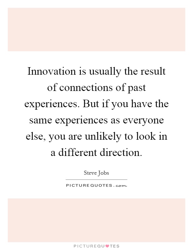 Innovation is usually the result of connections of past experiences. But if you have the same experiences as everyone else, you are unlikely to look in a different direction Picture Quote #1