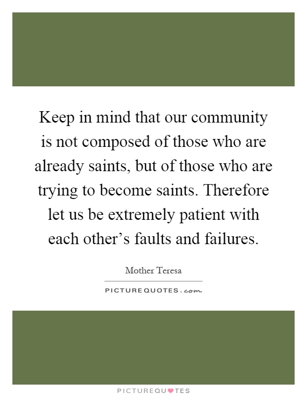 Keep in mind that our community is not composed of those who are already saints, but of those who are trying to become saints. Therefore let us be extremely patient with each other's faults and failures Picture Quote #1