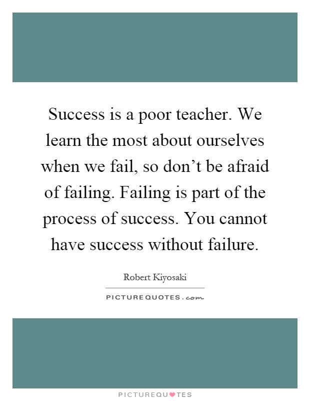 Success is a poor teacher. We learn the most about ourselves when we fail, so don't be afraid of failing. Failing is part of the process of success. You cannot have success without failure Picture Quote #1
