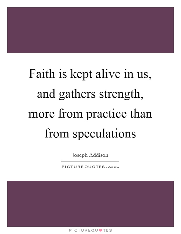 Faith is kept alive in us, and gathers strength, more from practice than from speculations Picture Quote #1