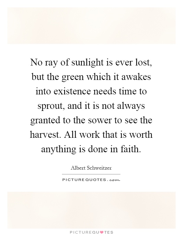 No ray of sunlight is ever lost, but the green which it awakes into existence needs time to sprout, and it is not always granted to the sower to see the harvest. All work that is worth anything is done in faith Picture Quote #1