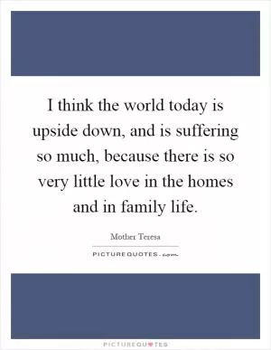 I think the world today is upside down, and is suffering so much, because there is so very little love in the homes and in family life Picture Quote #1