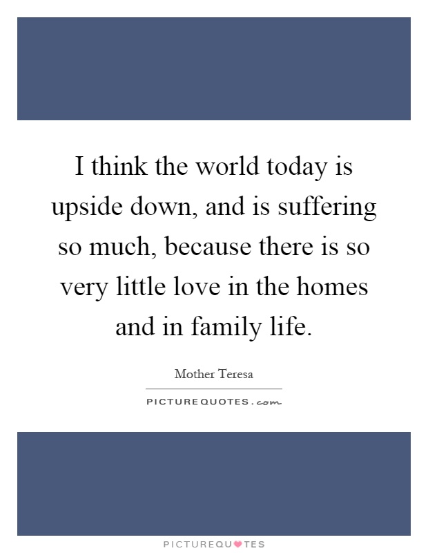 I think the world today is upside down, and is suffering so much, because there is so very little love in the homes and in family life Picture Quote #1