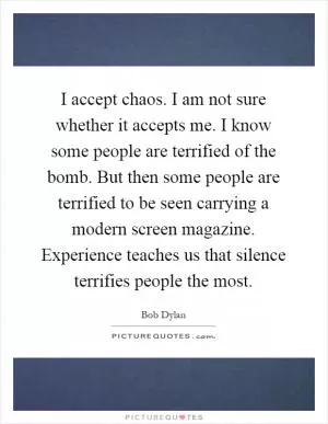 I accept chaos. I am not sure whether it accepts me. I know some people are terrified of the bomb. But then some people are terrified to be seen carrying a modern screen magazine. Experience teaches us that silence terrifies people the most Picture Quote #1