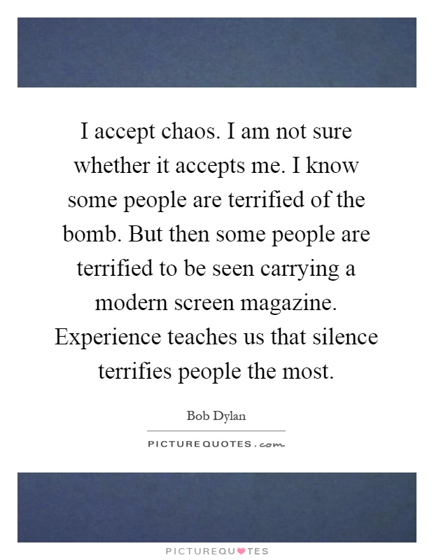 I accept chaos. I am not sure whether it accepts me. I know some people are terrified of the bomb. But then some people are terrified to be seen carrying a modern screen magazine. Experience teaches us that silence terrifies people the most Picture Quote #1