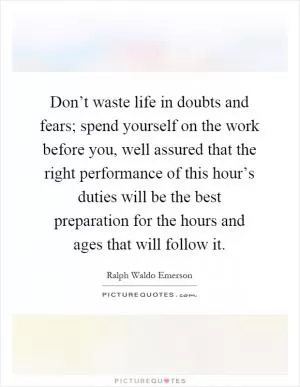 Don’t waste life in doubts and fears; spend yourself on the work before you, well assured that the right performance of this hour’s duties will be the best preparation for the hours and ages that will follow it Picture Quote #1