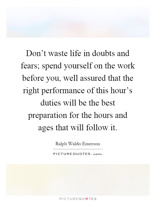Don't waste life in doubts and fears; spend yourself on the work before you, well assured that the right performance of this hour's duties will be the best preparation for the hours and ages that will follow it Picture Quote #1