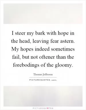 I steer my bark with hope in the head, leaving fear astern. My hopes indeed sometimes fail, but not oftener than the forebodings of the gloomy Picture Quote #1
