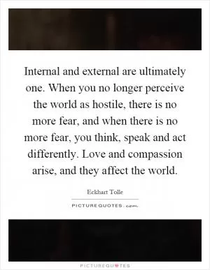 Internal and external are ultimately one. When you no longer perceive the world as hostile, there is no more fear, and when there is no more fear, you think, speak and act differently. Love and compassion arise, and they affect the world Picture Quote #1