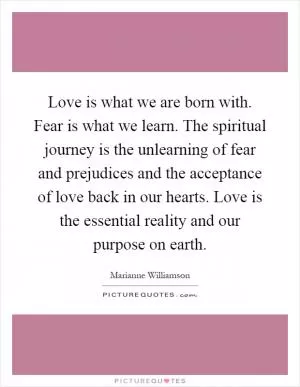 Love is what we are born with. Fear is what we learn. The spiritual journey is the unlearning of fear and prejudices and the acceptance of love back in our hearts. Love is the essential reality and our purpose on earth Picture Quote #1