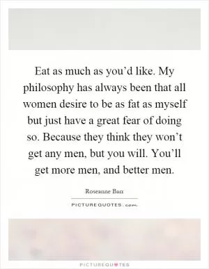 Eat as much as you’d like. My philosophy has always been that all women desire to be as fat as myself but just have a great fear of doing so. Because they think they won’t get any men, but you will. You’ll get more men, and better men Picture Quote #1