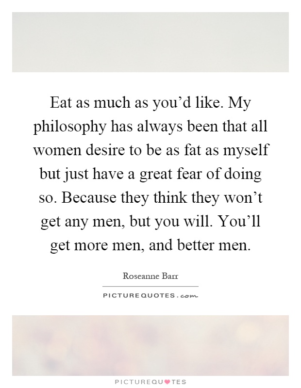 Eat as much as you'd like. My philosophy has always been that all women desire to be as fat as myself but just have a great fear of doing so. Because they think they won't get any men, but you will. You'll get more men, and better men Picture Quote #1