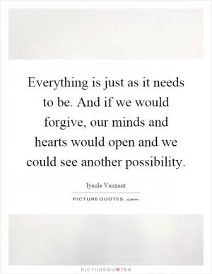 Everything is just as it needs to be. And if we would forgive, our minds and hearts would open and we could see another possibility Picture Quote #1