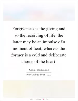 Forgiveness is the giving and so the receiving of life. the latter may be an impulse of a moment of heat; whereas the former is a cold and deliberate choice of the heart Picture Quote #1