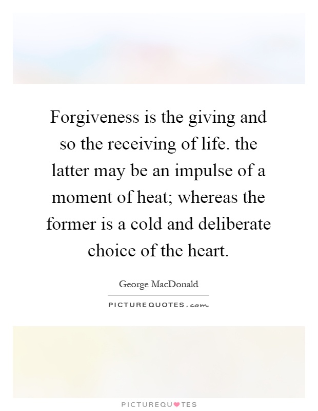 Forgiveness is the giving and so the receiving of life. the latter may be an impulse of a moment of heat; whereas the former is a cold and deliberate choice of the heart Picture Quote #1