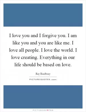 I love you and I forgive you. I am like you and you are like me. I love all people. I love the world. I love creating. Everything in our life should be based on love Picture Quote #1
