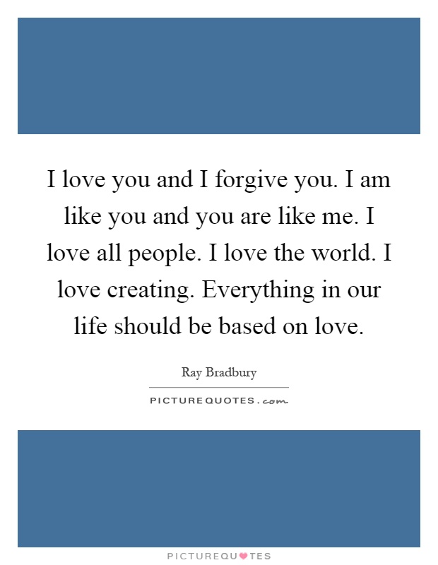 I love you and I forgive you. I am like you and you are like me. I love all people. I love the world. I love creating. Everything in our life should be based on love Picture Quote #1