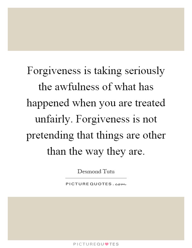Forgiveness is taking seriously the awfulness of what has happened when you are treated unfairly. Forgiveness is not pretending that things are other than the way they are Picture Quote #1