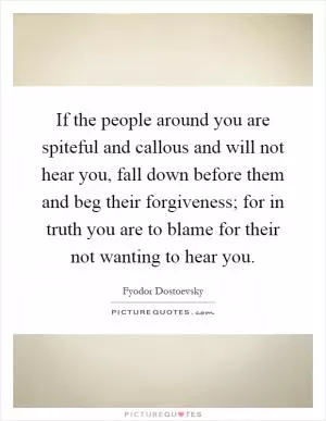 If the people around you are spiteful and callous and will not hear you, fall down before them and beg their forgiveness; for in truth you are to blame for their not wanting to hear you Picture Quote #1