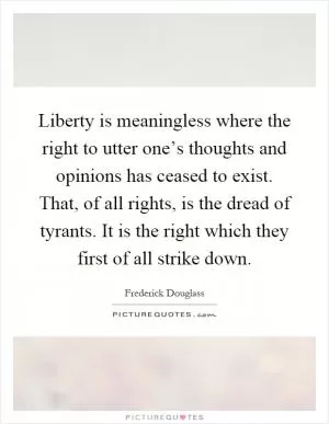 Liberty is meaningless where the right to utter one’s thoughts and opinions has ceased to exist. That, of all rights, is the dread of tyrants. It is the right which they first of all strike down Picture Quote #1