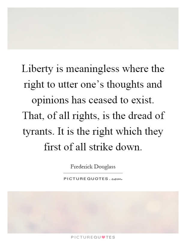 Liberty is meaningless where the right to utter one's thoughts and opinions has ceased to exist. That, of all rights, is the dread of tyrants. It is the right which they first of all strike down Picture Quote #1