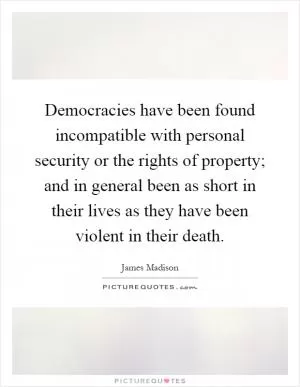 Democracies have been found incompatible with personal security or the rights of property; and in general been as short in their lives as they have been violent in their death Picture Quote #1