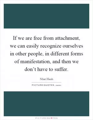 If we are free from attachment, we can easily recognize ourselves in other people, in different forms of manifestation, and then we don’t have to suffer Picture Quote #1