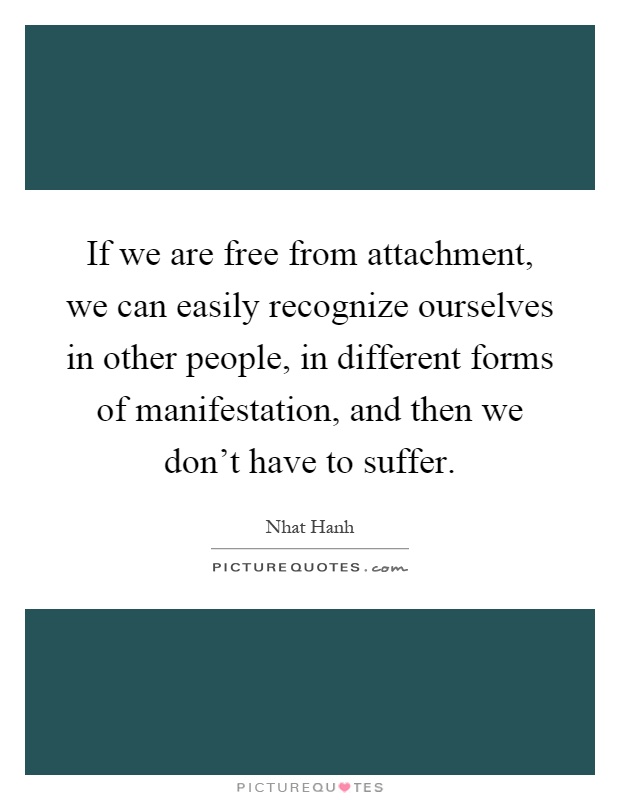 If we are free from attachment, we can easily recognize ourselves in other people, in different forms of manifestation, and then we don't have to suffer Picture Quote #1