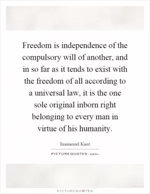 Freedom is independence of the compulsory will of another, and in so far as it tends to exist with the freedom of all according to a universal law, it is the one sole original inborn right belonging to every man in virtue of his humanity Picture Quote #1