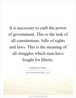It is necessary to curb the power of government. This is the task of all constitutions, bills of rights and laws. This is the meaning of all struggles which men have fought for liberty Picture Quote #1