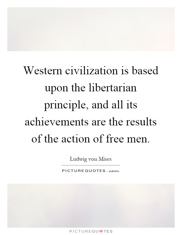Western civilization is based upon the libertarian principle, and all its achievements are the results of the action of free men Picture Quote #1