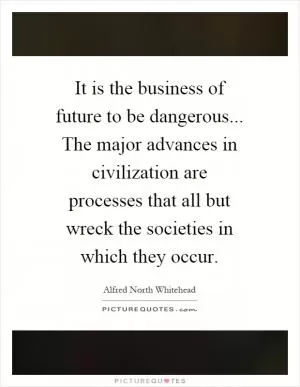 It is the business of future to be dangerous... The major advances in civilization are processes that all but wreck the societies in which they occur Picture Quote #1