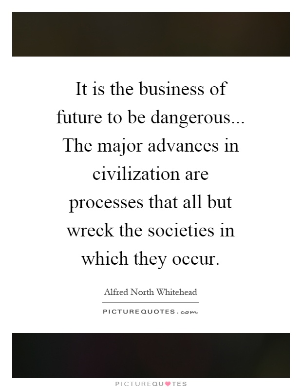 It is the business of future to be dangerous... The major advances in civilization are processes that all but wreck the societies in which they occur Picture Quote #1