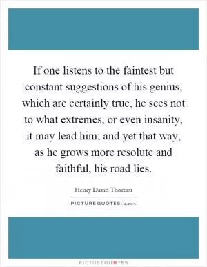 If one listens to the faintest but constant suggestions of his genius, which are certainly true, he sees not to what extremes, or even insanity, it may lead him; and yet that way, as he grows more resolute and faithful, his road lies Picture Quote #1