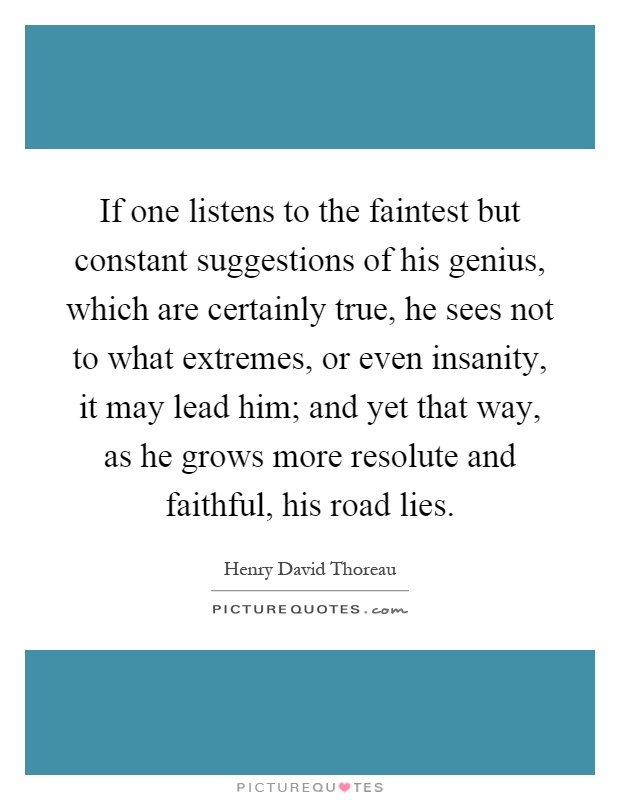 If one listens to the faintest but constant suggestions of his genius, which are certainly true, he sees not to what extremes, or even insanity, it may lead him; and yet that way, as he grows more resolute and faithful, his road lies Picture Quote #1