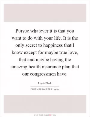 Pursue whatever it is that you want to do with your life. It is the only secret to happiness that I know except for maybe true love, that and maybe having the amazing health insurance plan that our congressmen have Picture Quote #1