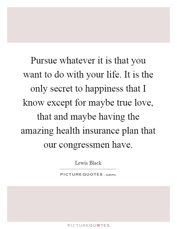 Pursue whatever it is that you want to do with your life. It is the only secret to happiness that I know except for maybe true love, that and maybe having the amazing health insurance plan that our congressmen have Picture Quote #1