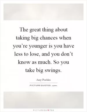 The great thing about taking big chances when you’re younger is you have less to lose, and you don’t know as much. So you take big swings Picture Quote #1