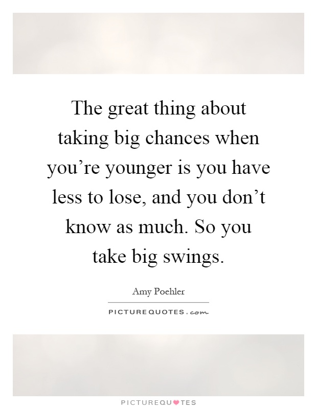 The great thing about taking big chances when you're younger is you have less to lose, and you don't know as much. So you take big swings Picture Quote #1