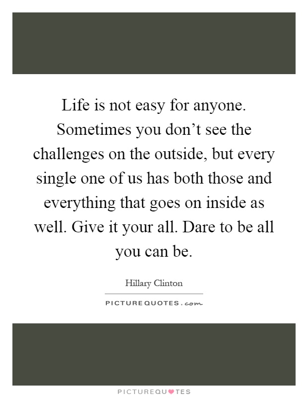 Life is not easy for anyone. Sometimes you don't see the challenges on the outside, but every single one of us has both those and everything that goes on inside as well. Give it your all. Dare to be all you can be Picture Quote #1