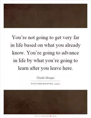 You’re not going to get very far in life based on what you already know. You’re going to advance in life by what you’re going to learn after you leave here Picture Quote #1