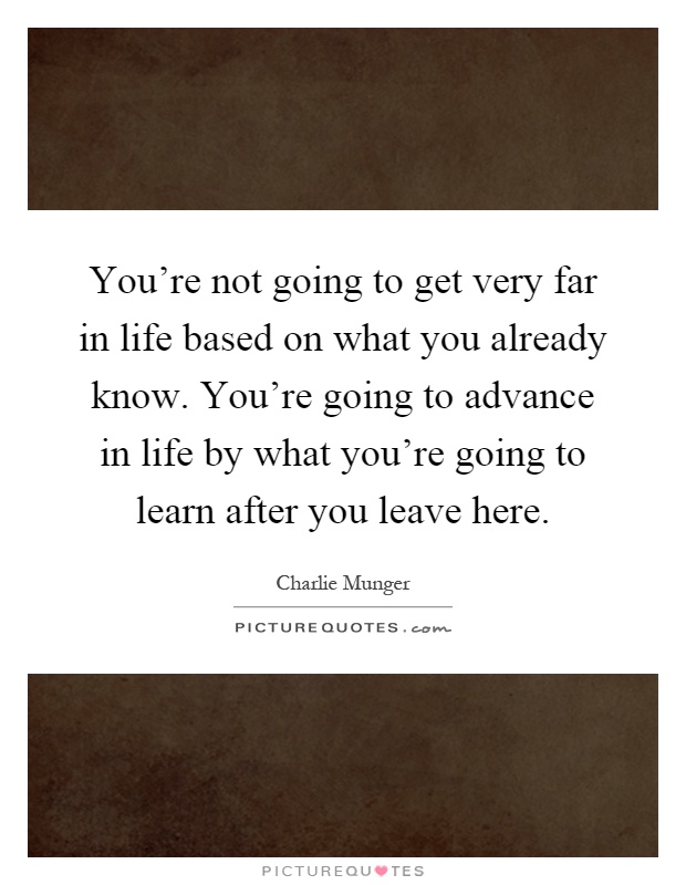 You're not going to get very far in life based on what you already know. You're going to advance in life by what you're going to learn after you leave here Picture Quote #1