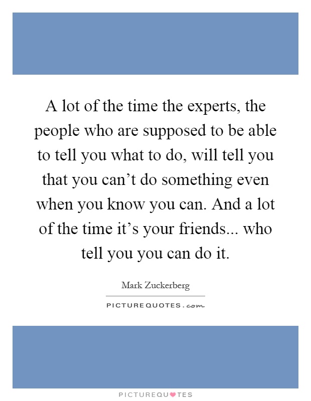 A lot of the time the experts, the people who are supposed to be able to tell you what to do, will tell you that you can't do something even when you know you can. And a lot of the time it's your friends... who tell you you can do it Picture Quote #1