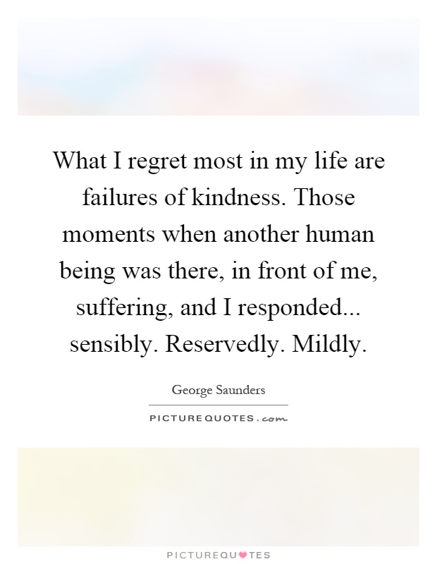 What I regret most in my life are failures of kindness. Those moments when another human being was there, in front of me, suffering, and I responded... sensibly. Reservedly. Mildly Picture Quote #1