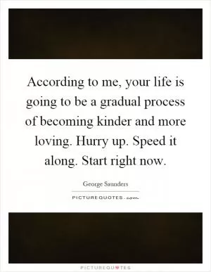 According to me, your life is going to be a gradual process of becoming kinder and more loving. Hurry up. Speed it along. Start right now Picture Quote #1
