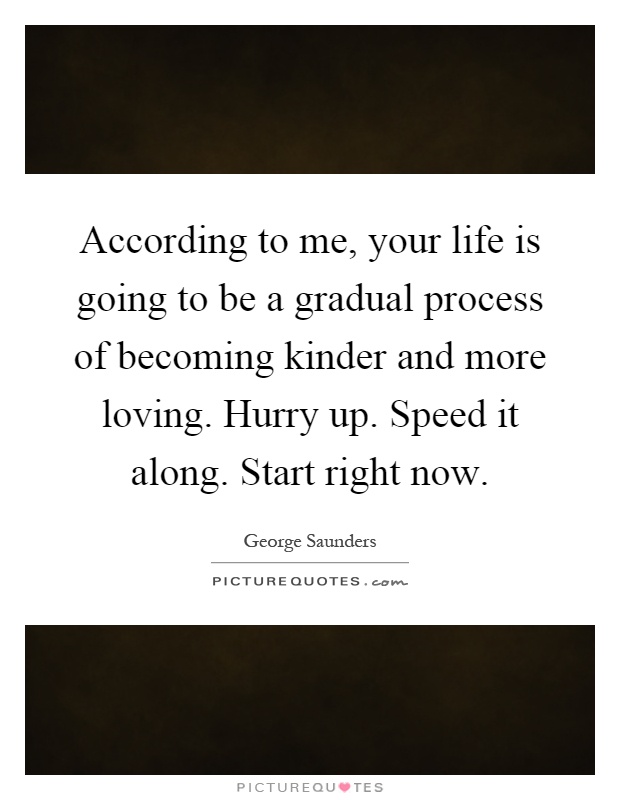 According to me, your life is going to be a gradual process of becoming kinder and more loving. Hurry up. Speed it along. Start right now Picture Quote #1