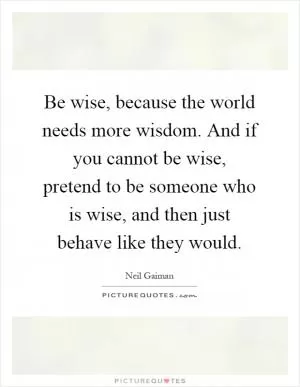 Be wise, because the world needs more wisdom. And if you cannot be wise, pretend to be someone who is wise, and then just behave like they would Picture Quote #1