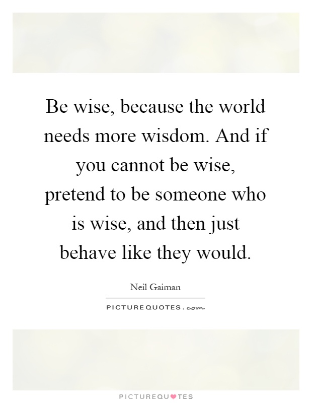 Be wise, because the world needs more wisdom. And if you cannot be wise, pretend to be someone who is wise, and then just behave like they would Picture Quote #1